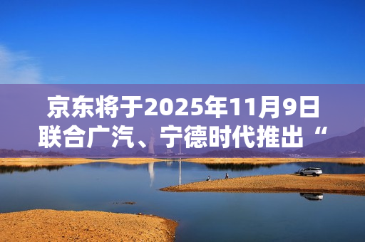 京东将于2025年11月9日联合广汽、宁德时代推出“国民好车” 京东将于2025年11月9日联合广汽、宁德时代推出“国民好车”