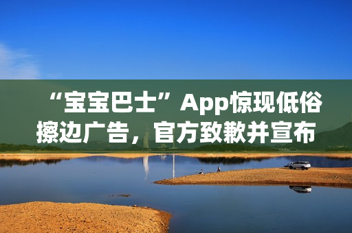 “宝宝巴士”App惊现低俗擦边广告,官方致歉并宣布改:对审核负责人严肃处理 “宝宝巴士”App惊现低俗擦边广告,官方致歉并宣布改:对审核负责人严肃处理