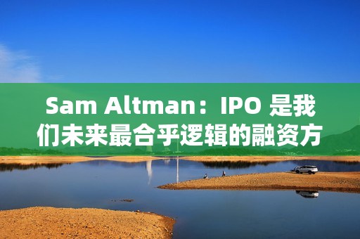 Sam Altman：IPO 是我们未来最合乎逻辑的融资方式