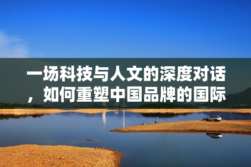 一场科技与人文的深度对话,如何重塑中国品牌的国际竞争力 一场科技与人文的深度对话,如何重塑中国品牌的国际竞争力
