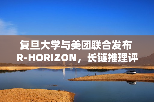 复旦大学与美团联合发布 R-HORIZON，长链推理评测框架