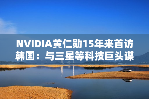 NVIDIA黄仁勋15年来首访韩国：与三星等科技巨头谋大事