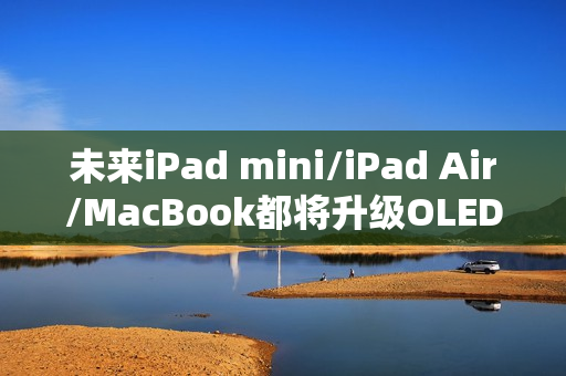 未来iPad mini/iPad Air/MacBook都将升级OLED屏：LCD退场