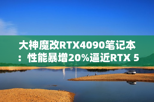 大神魔改RTX4090笔记本：性能暴增20%逼近RTX 5090！