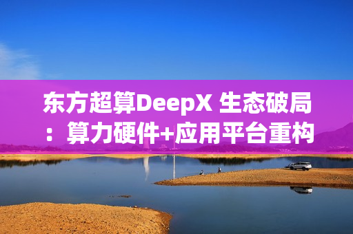 东方超算DeepX 生态破局：算力硬件+应用平台重构企业AI成本与效率逻辑