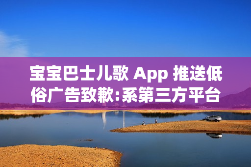 宝宝巴士儿歌 App 推送低俗广告致歉:系第三方平台接入