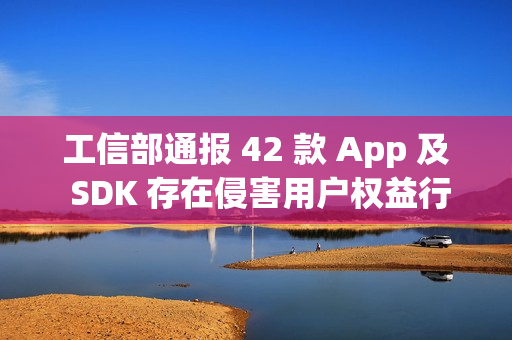 工信部通报 42 款 App 及 SDK 存在侵害用户权益行为 工信部通报 42 款 App 及 SDK 存在侵害用户权益行为