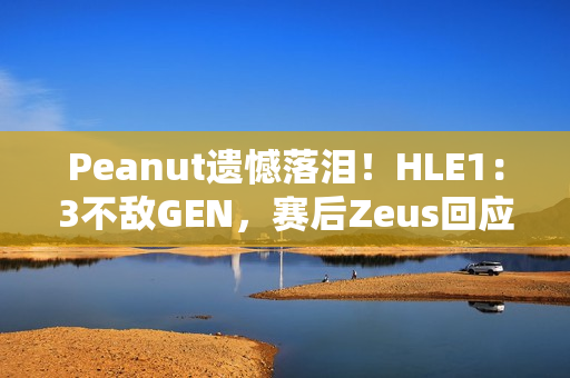 Peanut遗憾落泪！HLE1：3不敌GEN，赛后Zeus回应止步八强：以为能走得更远 太遗憾了