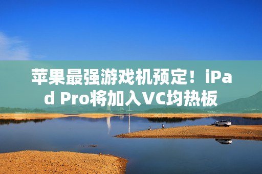 苹果最强游戏机预定！iPad Pro将加入VC均热板