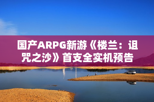 国产ARPG新游《楼兰:诅咒之沙》首支全实机预告 国产ARPG新游《楼兰:诅咒之沙》首支全实机预告
