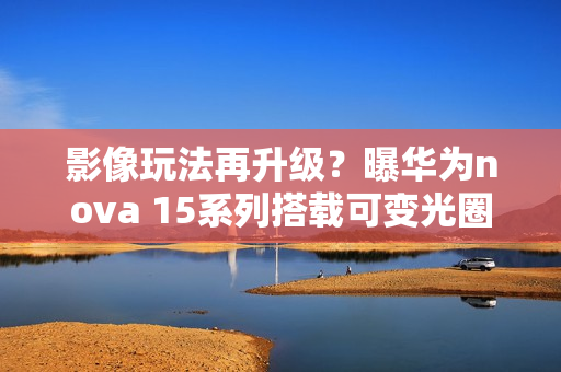 影像玩法再升级？曝华为nova 15系列搭载可变光圈