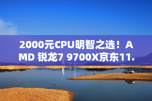 2000元CPU明智之选！AMD 锐龙7 9700X京东11.11推荐