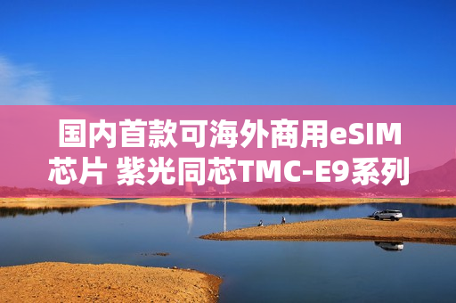 国内首款可海外商用eSIM芯片 紫光同芯TMC-E9系列获GSMA eSA认证