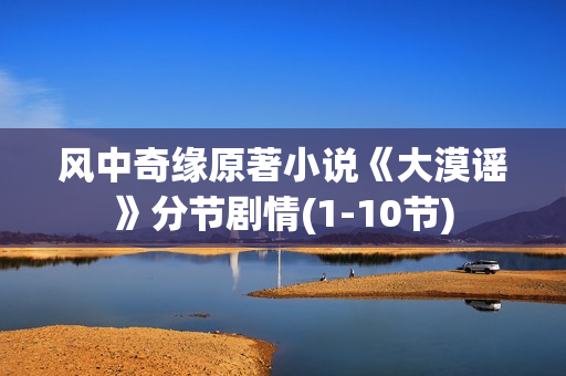 风中奇缘原著小说《大漠谣》分节剧情(1-10节) 风中奇缘原著小说《大漠谣》分节剧情(1-10节)