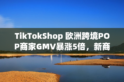 TikTokShop 欧洲跨境POP商家GMV暴涨5倍，新商政策助推年终增长红利