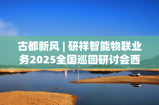 古都新风 | 研祥智能物联业务2025全国巡回研讨会西安站圆满举办握！