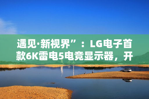 遇见·新视界”:LG电子首款6K雷电5电竞显示器,开启沉浸新境 遇见·新视界”:LG电子首款6K雷电5电竞显示器,开启沉浸新境
