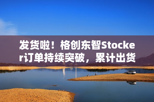 发货啦！格创东智Stocker订单持续突破，累计出货近100台