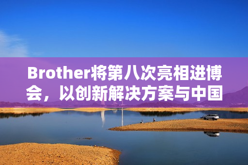 Brother将第八次亮相进博会，以创新解决方案与中国市场共创共赢