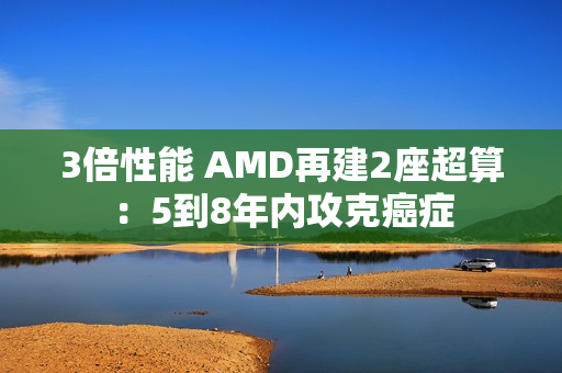 3倍性能 AMD再建2座超算：5到8年内攻克癌症