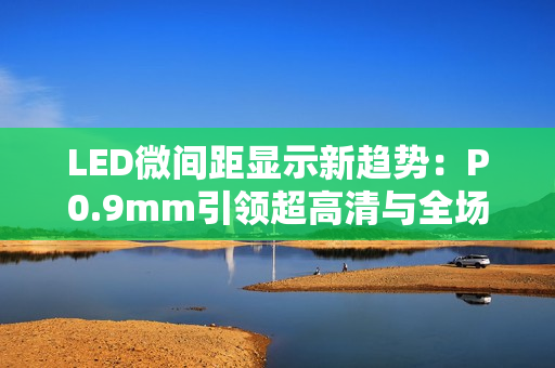 LED微间距显示新趋势:P0.9mm引领超高清与全场景落地 LED微间距显示新趋势:P0.9mm引领超高清与全场景落地