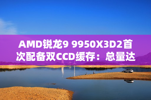 AMD锐龙9 9950X3D2首次配备双CCD缓存:总量达208MB AMD锐龙9 9950X3D2首次配备双CCD缓存:总量达208MB