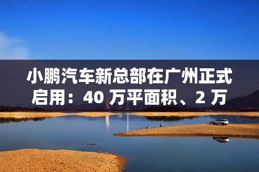 小鹏汽车新总部在广州正式启用：40 万平面积、2 万平餐厅