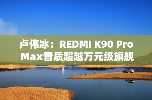 卢伟冰：REDMI K90 Pro Max音质超越万元级旗舰
