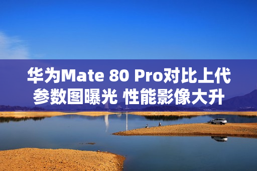 华为Mate 80 Pro对比上代参数图曝光 性能影像大升级