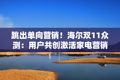 跳出单向营销!海尔双11众测:用户共创激活家电营销新势能 跳出单向营销!海尔双11众测:用户共创激活家电营销新势能
