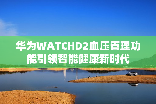 华为WATCHD2血压管理功能引领智能健康新时代