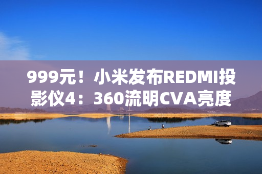999元！小米发布REDMI投影仪4：360流明CVA亮度、1080P分辨率