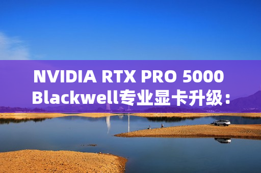 NVIDIA RTX PRO 5000 Blackwell专业显卡升级：48GB显存秒变72GB