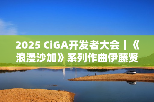 2025 CiGA开发者大会｜《浪漫沙加》系列作曲伊藤贤治带来游戏音乐制作秘闻