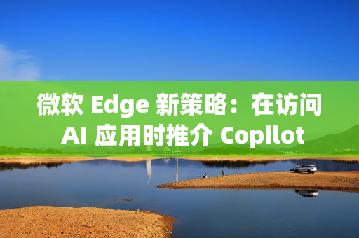 微软 Edge 新策略：在访问 AI 应用时推介 Copilot