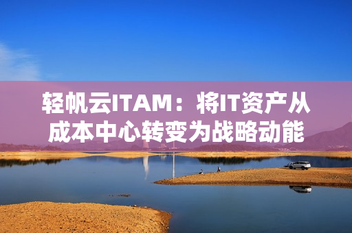 轻帆云ITAM：将IT资产从成本中心转变为战略动能