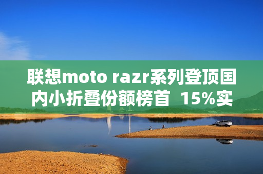 联想moto razr系列登顶国内小折叠份额榜首  15%实补落地  最值得买