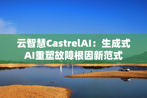 云智慧CastrelAI:生成式AI重塑故障根因新范式 云智慧CastrelAI:生成式AI重塑故障根因新范式