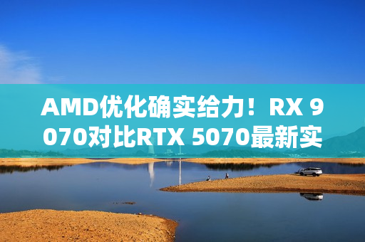 AMD优化确实给力！RX 9070对比RTX 5070最新实测：差距已拉大至13%