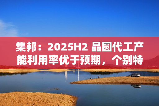 集邦：2025H2 晶圆代工产能利用率优于预期，个别特色工艺酝酿涨价