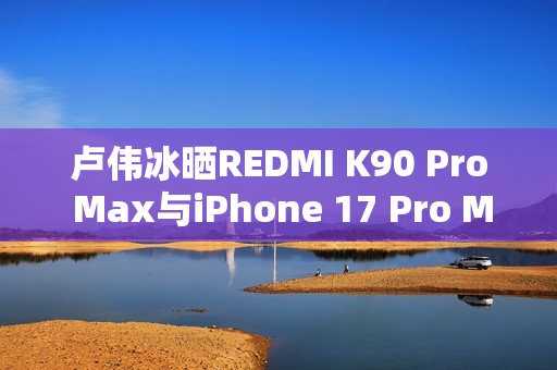 卢伟冰晒REDMI K90 Pro Max与iPhone 17 Pro Max屏幕对比:护眼碾压 卢伟冰晒REDMI K90 Pro Max与iPhone 17 Pro Max屏幕对比:护眼碾压