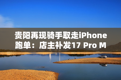 贵阳再现骑手取走iPhone跑单：店主补发17 Pro Max