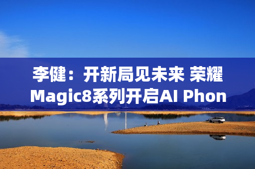 李健：开新局见未来 荣耀Magic8系列开启AI Phone时代
