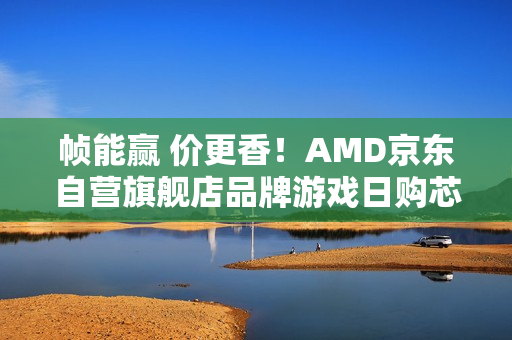 帧能赢 价更香！AMD京东自营旗舰店品牌游戏日购芯超划算