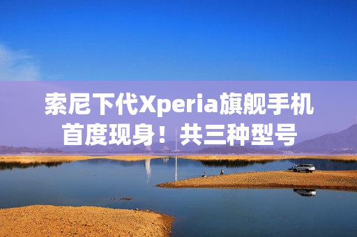 索尼下代Xperia旗舰手机首度现身!共三种型号 索尼下代Xperia旗舰手机首度现身!共三种型号