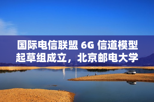 国际电信联盟 6G 信道模型起草组成立，北京邮电大学张建华教授担任组长