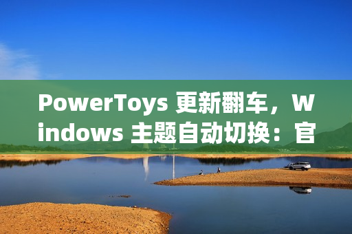 PowerToys 更新翻车，Windows 主题自动切换：官方确认为 Bug
