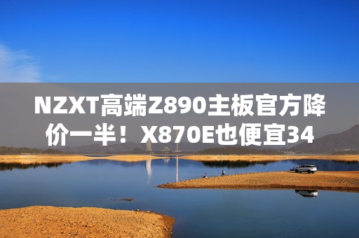 NZXT高端Z890主板官方降价一半!X870E也便宜34% NZXT高端Z890主板官方降价一半!X870E也便宜34%