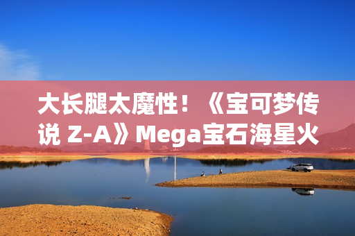 大长腿太魔性！《宝可梦传说 Z-A》Mega宝石海星火了