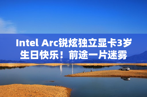 Intel Arc锐炫独立显卡3岁生日快乐!前途一片迷雾 Intel Arc锐炫独立显卡3岁生日快乐!前途一片迷雾